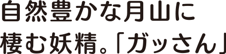 自然豊かな月山に棲む妖精。「ガッさん」