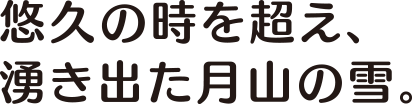 悠久の時を超え、湧き出た月山の雪。